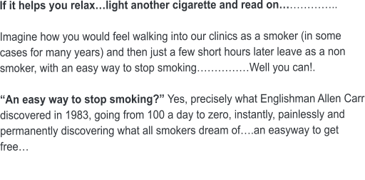 If it helps you relax…light another cigarette and read on……………..  Imagine how you would feel walking into our clinics as a smoker (in some cases for many years) and then just a few short hours later leave as a non smoker, with an easy way to stop smoking……………Well you can!.  “An easy way to stop smoking?” Yes, precisely what Englishman Allen Carr discovered in 1983, going from 100 a day to zero, instantly, painlessly and permanently discovering what all smokers dream of….an easyway to get free…